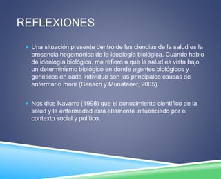 REFLEXIONES 
 Una situación presente dentro de las ciencias de la salud es la 
presencia hegemónica de la ideología biológica. Cuando hablo 
de ideología biológica, me refiero a que la salud es vista bajo 
un determinismo biológico en donde agentes biológicos y 
genéticos en cada individuo son las principales causas de 
enfermar o morir (Benach y Munataner, 2005). 
 Nos dice Navarro (1998) que el conocimiento científico de la 
salud y la enfermedad está altamente influenciado por el 
contexto social y político. 
 