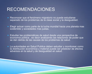 RECOMENDACIONES 
 Reconocer que el fenómeno migratorio no puede estudiarse 
separado de los problemas de la clase social y la desigualdad. 
 Elegir actuar como parte de la lucha mundial hacia una planeta mas 
sostenible y sociedades mas justas. 
 Estudiar las problemáticas de salud desde una perspectiva de 
economía política , es decir analizando las relaciones de poder que 
se dan detrás de las causas de los problemas de salud. 
 La autoridades en Salud Publica deben estudiar y monitorear como 
la distribución económica y material puede ser predictor de efectos 
adversos en la salud y de desigualdad en salud. 
 