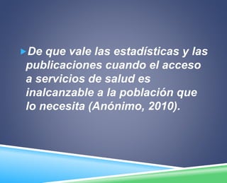 De que vale las estadísticas y las 
publicaciones cuando el acceso 
a servicios de salud es 
inalcanzable a la población que 
lo necesita (Anónimo, 2010). 
