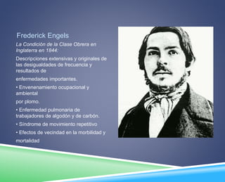 Frederick Engels 
La Condición de la Clase Obrera en 
Inglaterra en 1844: 
Descripciones extensivas y originales de 
las desigualdades de frecuencia y 
resultados de 
enfermedades importantes. 
• Envenenamiento ocupacional y 
ambiental 
por plomo. 
• Enfermedad pulmonaria de 
trabajadores de algodón y de carbón. 
• Síndrome de movimiento repetitivo 
• Efectos de vecindad en la morbilidad y 
mortalidad 
 
