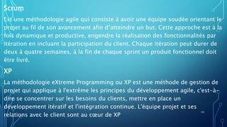 Scrum
Est une méthodologie agile qui consiste à avoir une équipe soudée orientant le
projet au fil de son avancement afin d’atteindre un but. Cette approche est à la
fois dynamique et productive, engendre la réalisation des fonctionnalités par
itération en incluant la participation du client. Chaque itération peut durer de
deux à quatre semaines, à la fin de chaque sprint un produit fonctionnel doit
être livré.
XP
La méthodologie eXtreme Programming ou XP est une méthode de gestion de
projet qui applique à l'extrême les principes du développement agile, c'est-à-
dire se concentrer sur les besoins du clients, mettre en place un
développement itératif et l'intégration continue. L'équipe projet et ses
relations avec le client sont au cœur de XP
10
 