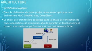 ARCHITECTURE
• Architecture logique:
• Dans la réalisation de notre projet, nous avons opté pour une
architecture MVC (Modèle, Vue, Contrôleur).
• Le choix de l’architecture adéquate dans la phase de conception de
toute application est primordial, afin de garantir un fonctionnement
correct, une meilleure performance et une maintenance facile.
16
 
