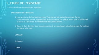 1. ETUDE DE L’EXISTANT
 Cette étude se décompose en 3 parties :
Description de l’existant:
Les sessions de formations chez Tek-Up se fait actuellement de façon
traditionnelle: cours, apprenants et formateurs sur place, ainsi que la difficulté
d’accès à l’archives et l’obtention des attestations.
Dans le but d’éviter ces inconvénients, il y a quelques plateformes de formation
en ligne telle que :
Moodle
 DIDACTI
 WebCT
3
 