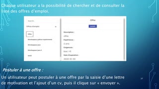 Chaque utilisateur a la possibilité de chercher et de consulter la
liste des offres d’emploi.
Postuler à une offre :
Un utilisateur peut postuler à une offre par la saisie d’une lettre
de motivation et l’ajout d’un cv, puis il clique sur « envoyer ».
37
 