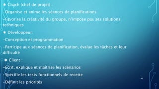 ✱ Coach (chef de projet) :
-Organise et anime les séances de planifications
-Favorise la créativité du groupe, n’impose pas ses solutions
techniques
✱ Développeur:
-Conception et programmation
-Participe aux séances de planification, évalue les tâches et leur
difficulté
✱ Client :
-Écrit, explique et maîtrise les scénarios
-Spécifie les tests fonctionnels de recette
-Définit les priorités
40
 