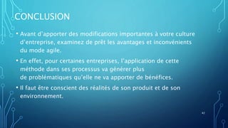 CONCLUSION
• Avant d’apporter des modifications importantes à votre culture
d’entreprise, examinez de prêt les avantages et inconvénients
du mode agile.
• En effet, pour certaines entreprises, l’application de cette
méthode dans ses processus va générer plus
de problématiques qu’elle ne va apporter de bénéfices.
• Il faut être conscient des réalités de son produit et de son
environnement.
42
 