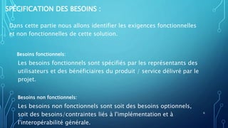 SPÉCIFICATION DES BESOINS :
Dans cette partie nous allons identifier les exigences fonctionnelles
et non fonctionnelles de cette solution.
Besoins fonctionnels:
Les besoins fonctionnels sont spécifiés par les représentants des
utilisateurs et des bénéficiaires du produit / service délivré par le
projet.
Besoins non fonctionnels:
Les besoins non fonctionnels sont soit des besoins optionnels,
soit des besoins/contraintes liés à l'implémentation et à
l'interopérabilité générale.
6
 