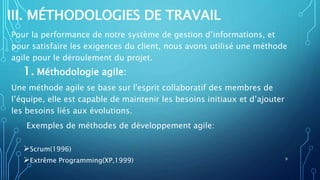 III. MÉTHODOLOGIES DE TRAVAIL
Pour la performance de notre système de gestion d’informations, et
pour satisfaire les exigences du client, nous avons utilisé une méthode
agile pour le déroulement du projet.
1. Méthodologie agile:
Une méthode agile se base sur l'esprit collaboratif des membres de
l’équipe, elle est capable de maintenir les besoins initiaux et d’ajouter
les besoins liés aux évolutions.
Exemples de méthodes de développement agile:
Scrum(1996)
Extrême Programming(XP,1999) 9
 
