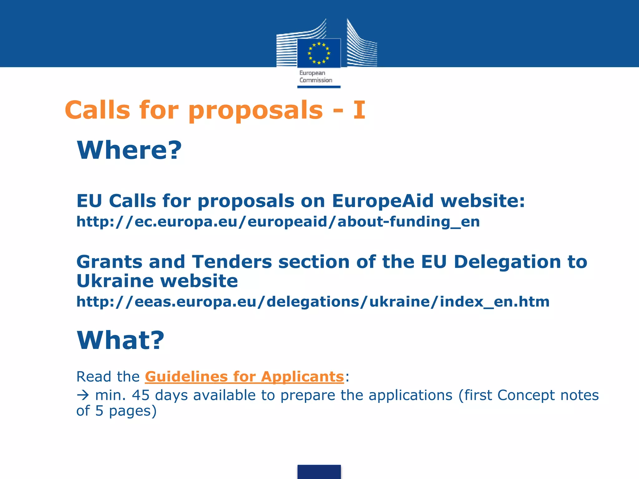 Calls for proposals - I
Where?
EU Calls for proposals on EuropeAid website:
http://ec.europa.eu/europeaid/about-funding_en
Grants and Tenders section of the EU Delegation to
Ukraine website
http://eeas.europa.eu/delegations/ukraine/index_en.htm
What?
Read the Guidelines for Applicants:
 min. 45 days available to prepare the applications (first Concept notes
of 5 pages)
 