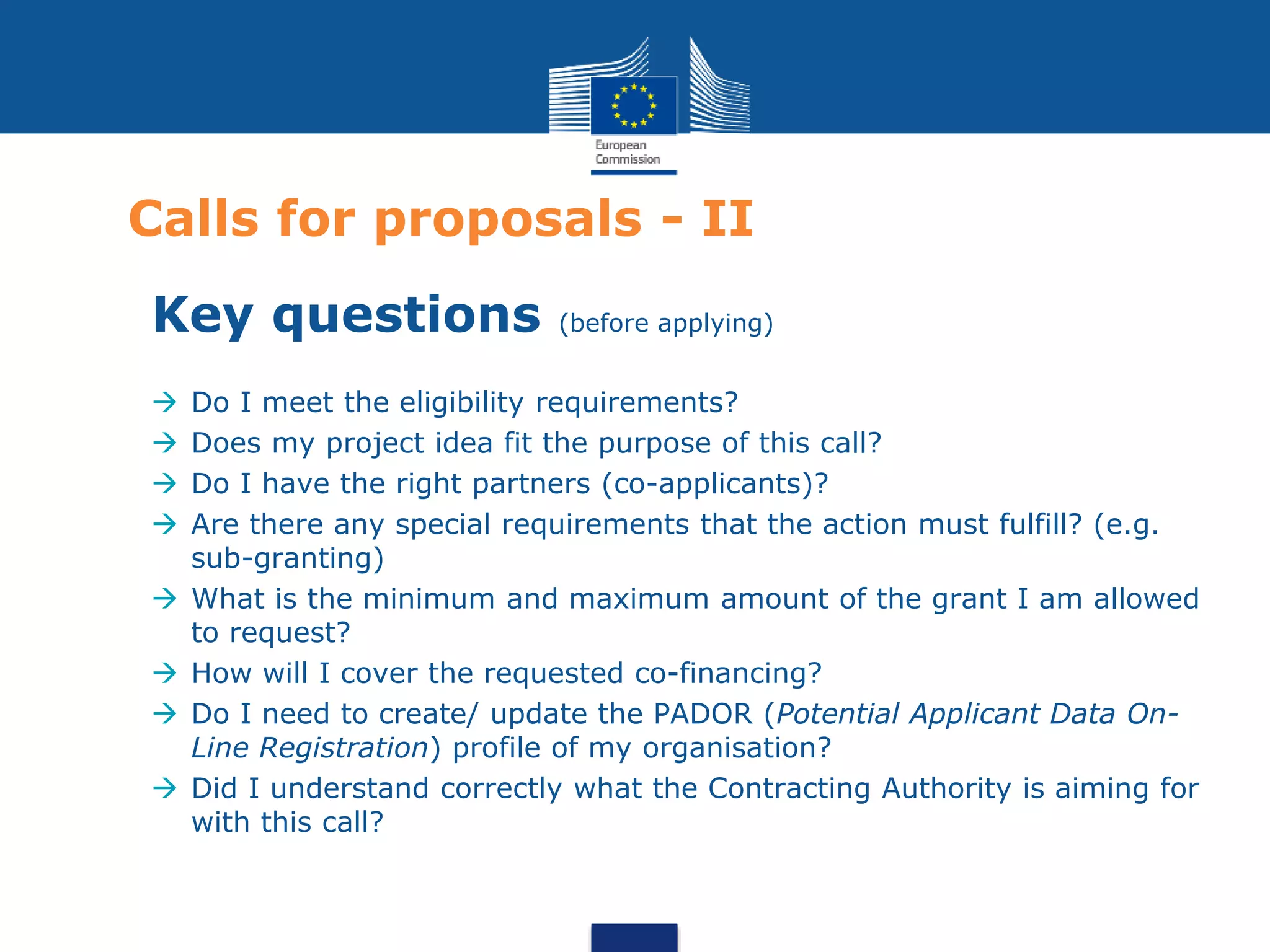 Calls for proposals - II
Key questions (before applying)
 Do I meet the eligibility requirements?
 Does my project idea fit the purpose of this call?
 Do I have the right partners (co-applicants)?
 Are there any special requirements that the action must fulfill? (e.g.
sub-granting)
 What is the minimum and maximum amount of the grant I am allowed
to request?
 How will I cover the requested co-financing?
 Do I need to create/ update the PADOR (Potential Applicant Data On-
Line Registration) profile of my organisation?
 Did I understand correctly what the Contracting Authority is aiming for
with this call?
 