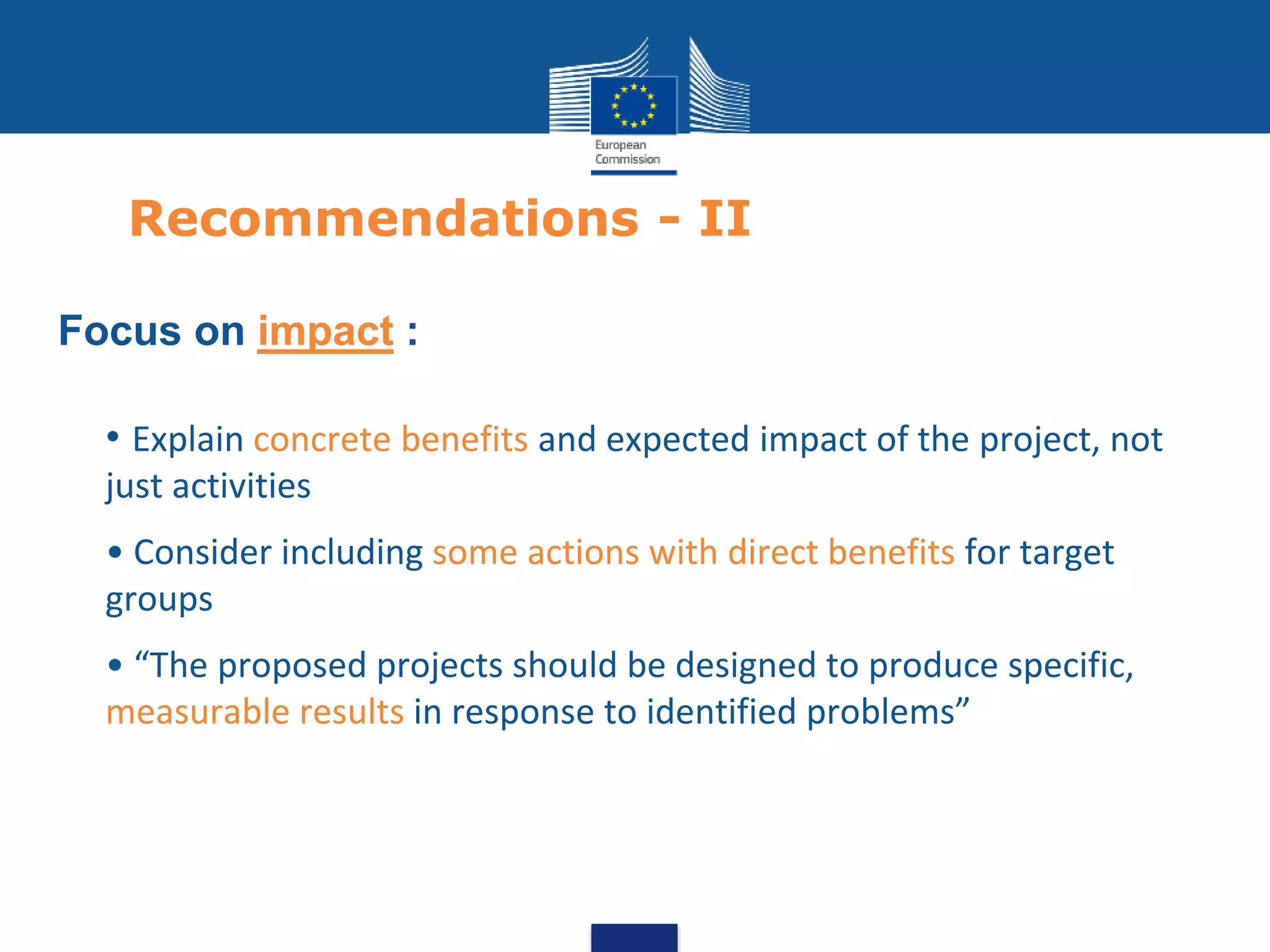Recommendations - II
Focus on impact :
• • Explain concrete benefits and expected impact of the project, not
just activities
• • Consider including some actions with direct benefits for target
groups
• • “The proposed projects should be designed to produce specific,
measurable results in response to identified problems”
 