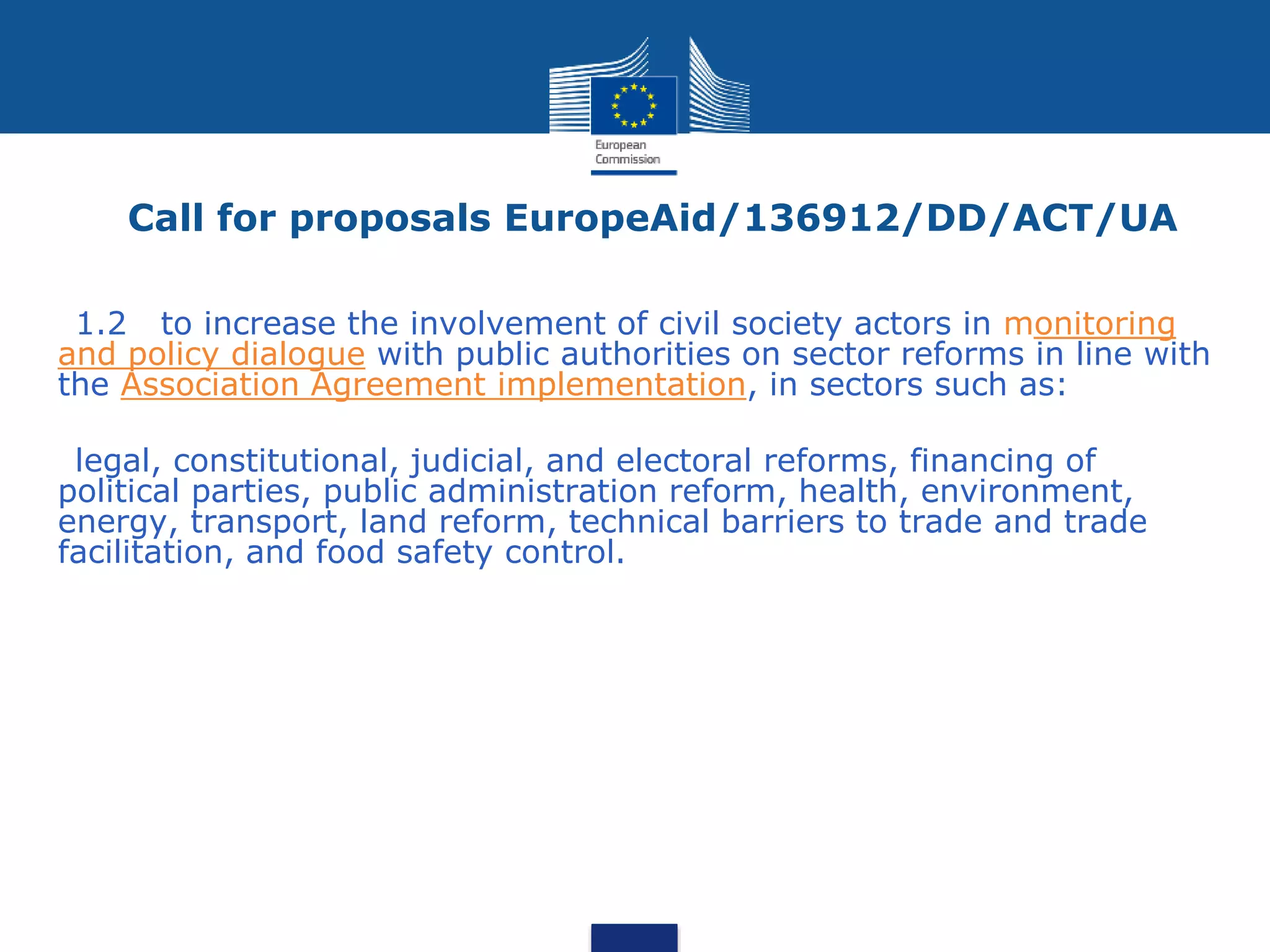 Call for proposals EuropeAid/136912/DD/ACT/UA
•1.2 to increase the involvement of civil society actors in monitoring
and policy dialogue with public authorities on sector reforms in line with
the Association Agreement implementation, in sectors such as:
•legal, constitutional, judicial, and electoral reforms, financing of
political parties, public administration reform, health, environment,
energy, transport, land reform, technical barriers to trade and trade
facilitation, and food safety control.
 