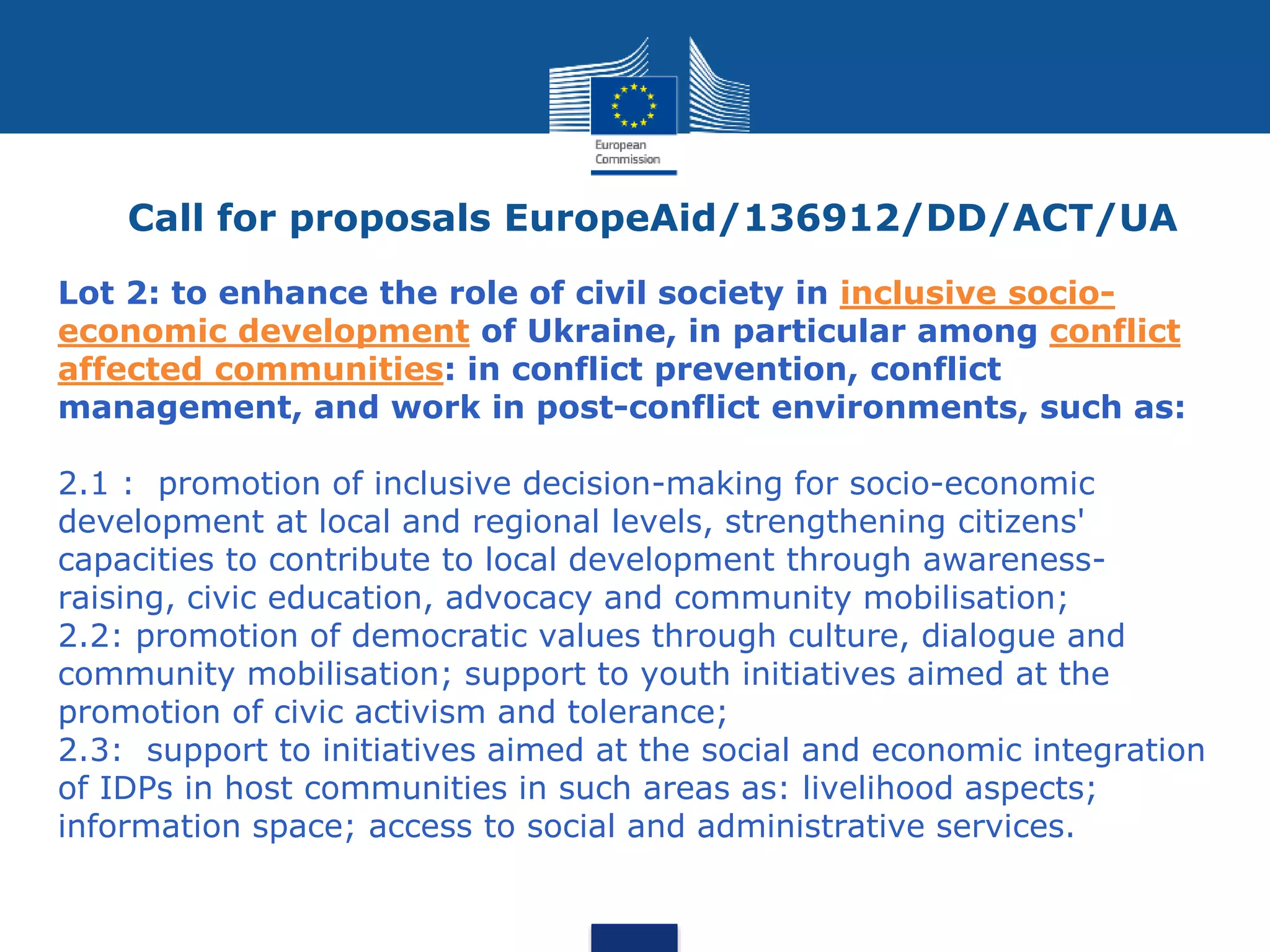 Call for proposals EuropeAid/136912/DD/ACT/UA
Lot 2: to enhance the role of civil society in inclusive socio-
economic development of Ukraine, in particular among conflict
affected communities: in conflict prevention, conflict
management, and work in post-conflict environments, such as:
2.1 : promotion of inclusive decision-making for socio-economic
development at local and regional levels, strengthening citizens'
capacities to contribute to local development through awareness-
raising, civic education, advocacy and community mobilisation;
2.2: promotion of democratic values through culture, dialogue and
community mobilisation; support to youth initiatives aimed at the
promotion of civic activism and tolerance;
2.3: support to initiatives aimed at the social and economic integration
of IDPs in host communities in such areas as: livelihood aspects;
information space; access to social and administrative services.
 