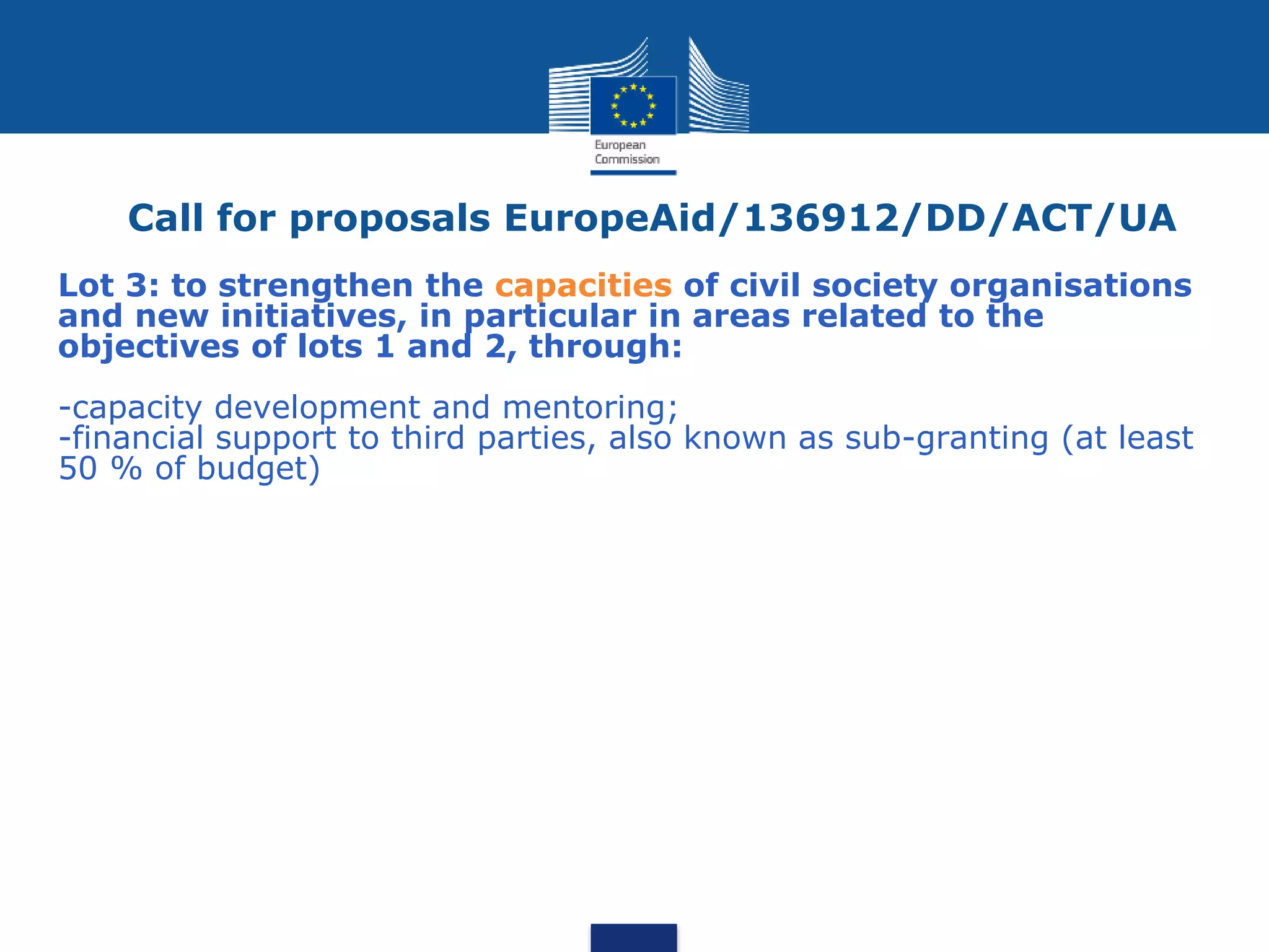 Call for proposals EuropeAid/136912/DD/ACT/UA
Lot 3: to strengthen the capacities of civil society organisations
and new initiatives, in particular in areas related to the
objectives of lots 1 and 2, through:
-capacity development and mentoring;
-financial support to third parties, also known as sub-granting (at least
50 % of budget)
 
