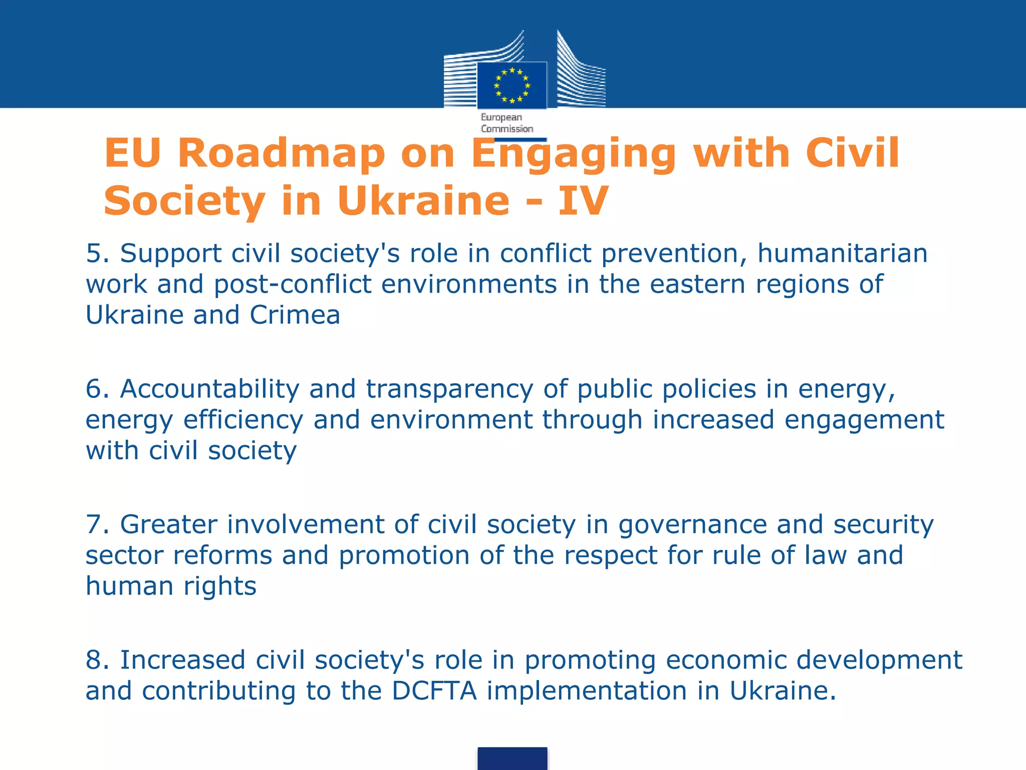 EU Roadmap on Engaging with Civil
Society in Ukraine - IV
1. 5. Support civil society's role in conflict prevention, humanitarian
work and post-conflict environments in the eastern regions of
Ukraine and Crimea
• 6. Accountability and transparency of public policies in energy,
energy efficiency and environment through increased engagement
with civil society
• 7. Greater involvement of civil society in governance and security
sector reforms and promotion of the respect for rule of law and
human rights
• 8. Increased civil society's role in promoting economic development
and contributing to the DCFTA implementation in Ukraine.
 
