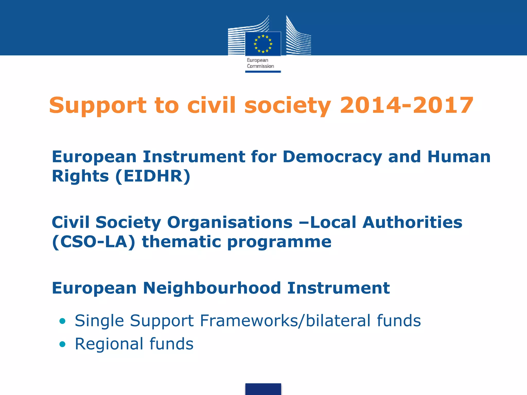 Support to civil society 2014-2017
• European Instrument for Democracy and Human
Rights (EIDHR)
• Civil Society Organisations –Local Authorities
(CSO-LA) thematic programme
• European Neighbourhood Instrument
• Single Support Frameworks/bilateral funds
• Regional funds
 