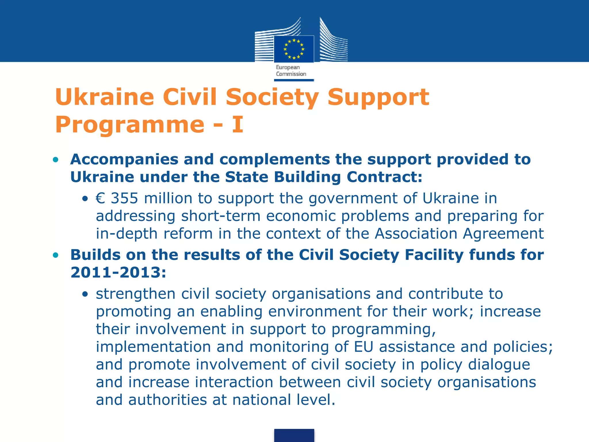 Ukraine Civil Society Support
Programme - I
• Accompanies and complements the support provided to
Ukraine under the State Building Contract:
• € 355 million to support the government of Ukraine in
addressing short-term economic problems and preparing for
in-depth reform in the context of the Association Agreement
• Builds on the results of the Civil Society Facility funds for
2011-2013:
• strengthen civil society organisations and contribute to
promoting an enabling environment for their work; increase
their involvement in support to programming,
implementation and monitoring of EU assistance and policies;
and promote involvement of civil society in policy dialogue
and increase interaction between civil society organisations
and authorities at national level.
 