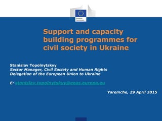 Support and capacity
building programmes for
civil society in Ukraine
Stanislav Topolnytskyy
Sector Manager, Civil Society and Human Rights
Delegation of the European Union to Ukraine
E: stanislav.topolnytskyy@eeas.europa.eu
Yaremche, 29 April 2015
 