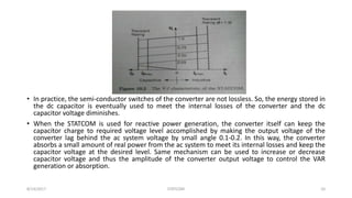 • In practice, the semi-conductor switches of the converter are not lossless. So, the energy stored in
the dc capacitor is eventually used to meet the internal losses of the converter and the dc
capacitor voltage diminishes.
• When the STATCOM is used for reactive power generation, the converter itself can keep the
capacitor charge to required voltage level accomplished by making the output voltage of the
converter lag behind the ac system voltage by small angle 0.1-0.2. In this way, the converter
absorbs a small amount of real power from the ac system to meet its internal losses and keep the
capacitor voltage at the desired level. Same mechanism can be used to increase or decrease
capacitor voltage and thus the amplitude of the converter output voltage to control the VAR
generation or absorption.
8/14/2017 STATCOM 10
 