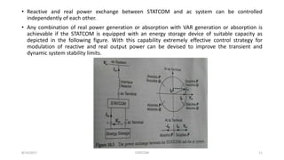 • Reactive and real power exchange between STATCOM and ac system can be controlled
independently of each other.
• Any combination of real power generation or absorption with VAR generation or absorption is
achievable if the STATCOM is equipped with an energy storage device of suitable capacity as
depicted in the following figure. With this capability extremely effective control strategy for
modulation of reactive and real output power can be devised to improve the transient and
dynamic system stability limits.
8/14/2017 STATCOM 11
 