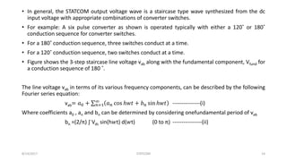 • In general, the STATCOM output voltage wave is a staircase type wave synthesized from the dc
input voltage with appropriate combinations of converter switches.
• For example: A six pulse converter as shown is operated typically with either a 120˚ or 180˚
conduction sequence for converter switches.
• For a 180˚ conduction sequence, three switches conduct at a time.
• For a 120˚ conduction sequence, two switches conduct at a time.
• Figure shows the 3-step staircase line voltage vab along with the fundamental component, Vfund for
a conduction sequence of 180 ˚.
The line voltage vab in terms of its various frequency components, can be described by the following
Fourier series equation:
vab= 𝑎0 + 𝑛=1
∞
𝑎 𝑛 cos ℎ𝑤𝑡 + 𝑏 𝑛 sin ℎ𝑤𝑡 ---------------(i)
Where coefficients a0 , an and bn can be determined by considering onefundamental period of vab
bn =(2/π) ∫ Vdc sin(h𝑤t) d(𝑤t) (0 to π) ----------------(ii)
8/14/2017 STATCOM 14
 