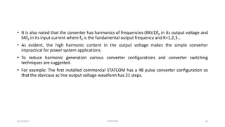 • It is also noted that the converter has harmonics of frequencies (6K±1)f0 in its output voltage and
6Kf0 in its input current where f0 is the fundamental output frequency and K=1,2,3…
• As evident, the high harmonic content in the output voltage makes the simple converter
impractical for power system applications.
• To reduce harmonic generation various converter configurations and converter switching
techniques are suggested.
• For example: The first installed commercial STATCOM has a 48 pulse converter configuration so
that the staircase ac line output voltage waveform has 21 steps.
8/14/2017 STATCOM 16
 