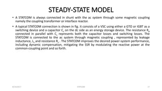 STEADY-STATE MODEL
• A STATCOM is always connected in shunt with the ac system through some magnetic coupling
namely the coupling transformer or interface reactor.
• A typical STATCOM connection is shown in fig. it consists of a VSC using either a GTO or IGBT as a
switching device and a capacitor Cs on the dc side as an energy storage device. The resistance Rp
connected in parallel with Cs represents both the capacitor losses and switching losses. The
STATCOM is connected to the ac system through magnetic coupling , represented by leakage
inductance, Ls and resistance Rs . The STATCOM improves the desired power-system performance,
including dynamic compensation, mitigating the SSR by modulating the reactive power at the
common-coupling point and so forth.
8/14/2017 STATCOM 17
 