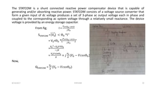 The STATCOM is a shunt connected reactive power compensator device that is capable of
generating and/or absorbing reactive power. STATCOM consists of a voltage source converter that
form a given input of dc voltage produces a set of 3-phase ac output voltage each in phase and
coupled to the corresponding ac system voltage through a relatively small reactance. The device
voltage is provided by an energy storage capacitor.
From fig; I =
𝑣 𝑠<Ө0 −𝑣<0
𝑗𝑋0
SSTATCOM =|V0| < Ө0 *𝐼∗
= V0<Ө0 *[
𝑣 𝑠<Ө0 −𝑣<0
𝑗𝑋0
]∗
=
𝑉0
2
−𝑉0 𝑉<Ө0
−𝑗𝑋
=
𝑉0 𝑉𝑠𝑖𝑛Ө0
𝑋
+ 𝑗
𝑉0
𝑋
(𝑉0 − 𝑉𝑐𝑜𝑠Ө0)
Now,
QSTATCOM =
𝑉0
𝑋
(𝑉0 − 𝑉𝑐𝑜𝑠Ө0)
8/14/2017 STATCOM 19
 