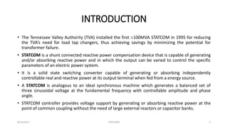 INTRODUCTION
• The Tennessee Valley Authority (TVA) installed the first ±100MVA STATCOM in 1995 for reducing
the TVA’s need for load tap changers, thus achieving savings by minimizing the potential for
transformer failure.
• STATCOM is a shunt connected reactive power compensation device that is capable of generating
and/or absorbing reactive power and in which the output can be varied to control the specific
parameters of an electric power system.
• It is a solid state switching converter capable of generating or absorbing independently
controllable real and reactive power at its output terminal when fed from a energy source.
• A STATCOM is analogous to an ideal synchronous machine which generates a balanced set of
three sinusoidal voltage at the fundamental frequency with controllable amplitude and phase
angle.
• STATCOM controller provides voltage support by generating or absorbing reactive power at the
point of common coupling without the need of large external reactors or capacitor banks.
8/14/2017 STATCOM 2
 