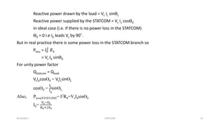 Reactive power drawn by the load = Vs IL sinӨL
Reactive power supplied by the STATCOM = Vs Is cosӨ0
in ideal case (i.e. if there is no power loss in the STATCOM)
Ө0 = 0 i.e I0 leads Vs by 90˚.
But in real practice there is some power loss in the STATCOM branch so
Ploss = 𝐼0
2
𝑅0
= Vs I0 sinӨ0
For unity power factor
Qstatcom = Qload
VsIocosӨ0 = VsILsinӨL
cosӨ0 =
IL
Io
sinӨL
Also, Ploss(STATCOM)= I2R0=VsI0sinӨ0
I0=
𝑉𝑠−𝑉0
𝑅0+𝑗𝑋0
8/14/2017 STATCOM 21
 