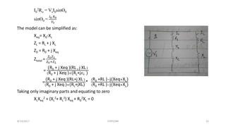 I0
2Ro = VsI0sinӨ0
sinӨ0 =
𝐼0 𝑅0
𝑉𝑠
The model can be simplified as:
Xeq= X0-Xc
ZL = RL + j XL
Z0 = R0 + j Xeq
Ztotal =
𝑍0 𝑍 𝐿
𝑍0+𝑍 𝐿
=
(R0 + j Xeq )(RL+ j XL)
(R0 + j Xeq )+(RL+j 𝑋 𝐿 )
=
(R0 + j Xeq )(RL+j XL)
(R0 + j Xeq )+(RL+jXL)
*
(R0 +RL )−j(Xeq+XL)
(R0 +RL )−j(Xeq+XL)
Taking only imaginary parts and equating to zero
XLXeq
2 + (XL
2+ RL
2) Xeq + R0
2XL = 0
8/14/2017 STATCOM 22
 