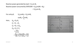 Reactive power generated by load = VLILsin ӨL
Reactive power consumed by STATCOM = VSI0sin(90 – Ө0)
= VSI0cos Ө0
For unity pf, VsIocosӨ0 = VsILsinӨL
cosӨ0 =
IL
Io
sinӨL
Here, Xeq= X0+Xj
Zc = Rc - j Xc
Z0 = R0 + j Xeq
Zeq= Z0 || Zc
=
𝑍0 𝑍 𝐿
𝑍0+𝑍 𝐿
=
(R0 + j Xeq )(Rc − j Xc)
(R0 + 𝑅 𝑐 )+ j( 𝑋 𝑒𝑞 − 𝑋 𝑐)
8/14/2017 STATCOM 25
 