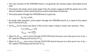 • The main function of the STATCOM branch is to generate the reactive power demanded by the
load.
• The branch also draws some active power from the system supply to fulfill the power loss in the
internal resistance of the switching device and the step-down transformer.
• The active power through the STATCOM branch is given by:
P0= VS I0 sinӨ0
• At steady state operation, active power through the STATCOM branch P0 is equal to the power
loss in the branch I0
2R0.
• Let Өsteady be the steady state phase of the inverter output voltage at steady state operation. Then,
VS I0 sinӨsteady= I0
2R0
Өsteady = sin-1(
𝐼0 𝑅0
𝑉 𝑆
)
• When Ө0>Өsteady , active power through STATCOM branch becomes more than power loss in R0→
DC capacitor charging and increase in Vdc.
• When Ө0<Өsteady , active power through STATCOM branch becomes less than power loss in R0→
DC capacitor discharging and decrease in Vdc.
8/14/2017 STATCOM 28
 