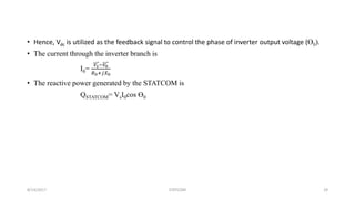 • Hence, Vdc is utilized as the feedback signal to control the phase of inverter output voltage (Ө0).
• The current through the inverter branch is
I0=
𝑉𝑠−𝑉0
𝑅0+𝑗𝑋0
• The reactive power generated by the STATCOM is
QSTATCOM= VsI0cos Ө0
8/14/2017 STATCOM 29
 