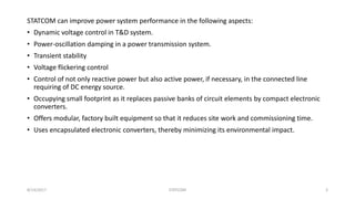 STATCOM can improve power system performance in the following aspects:
• Dynamic voltage control in T&D system.
• Power-oscillation damping in a power transmission system.
• Transient stability
• Voltage flickering control
• Control of not only reactive power but also active power, if necessary, in the connected line
requiring of DC energy source.
• Occupying small footprint as it replaces passive banks of circuit elements by compact electronic
converters.
• Offers modular, factory built equipment so that it reduces site work and commissioning time.
• Uses encapsulated electronic converters, thereby minimizing its environmental impact.
8/14/2017 STATCOM 3
 