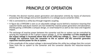 PRINCIPLE OF OPERATION
• Provides the desired reactive power generation and absorption entirely by means of electronic
processing of the voltage and current waveforms in a voltage source converter (VSC).
• VSC is connected to a utility bus through magnetic coupling.
• In figure (b) a STATCOM is seen as an adjustable voltage source behind a reactance meaning that
capacitor banks and shunt reactors are not needed for reactive power generation and absorption,
thereby giving a STATCOM a compact design, or small footprint as well as low noise and magnetic
impact.
• The exchange of reactive power between the converter and the ac system can be controlled by
varying the amplitude of the 3-phase output voltage, Es ,of the converter i.e if the amplitude of
the output voltage is increased above that of the utility bus voltage, Et , then a current flows
through the reactance from the converter to the ac system and the converter generates
capacitive reactive power for the ac system.
• If the amplitude of the output voltage is decreased below the utility bus voltage then the current
flows from the ac system to the converter and the converter absorbs the inductive-reactive
power.
8/14/2017 STATCOM 4
 