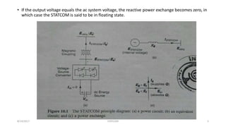 • If the output voltage equals the ac system voltage, the reactive power exchange becomes zero, in
which case the STATCOM is said to be in floating state.
8/14/2017 STATCOM 5
 