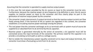 Assuming that the converter is operated to supply reactive output power.
• In this case the real power provided by the dc source as input to the converter must be zero.
Furthermore, because the reactive power at zero frequency is by definition is zero: the dc source
supplies no reactive power as input to the converter and thus clearly plays no part in the
generation of reactive output power by the converter.
• The converter simply interconnects 3-output terminal so that the reactive output current can flow
freely among them. If the terminal of the ac system are regarded in this context, the converter
establishes a circulating reactive power exchange among the phases.
• The real power that the converter exchanges at its ac terminals with ac system must of course be
supplied to or absorbed from its dc terminal by the dc capacitor.
• Reactive power is generated internally by the action of converter, a dc capacitor must still be
connected across the input terminals of the converter. The primary need for the capacitor is to
provide a circulating current path as well as a voltage source.
• Not to violate the instantaneous power equality constraint at its input and output terminals, the
converter must draw a fluctuating current from its dc source.
8/14/2017 STATCOM 7
 
