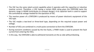 • The VSC has the same rated current capability when it operates with the capacitive or inductive
reactive current. Therefore, a VSC having a certain MVA rating gives the STATCOM twice the
dynamic range in MVAR (contributes to compact design). A dc capacitor bank is used to support
the controlled dc voltage needed for the operation of VSC.
• The reactive power of a STATCOM is produced by means of power electronic equipment of the
VSC type.
• The VSC maybe a two-level or three-level type, depending on the required output power and
voltage.
• Number of VSCs are combined in a multi-pulse connection to form the STATCOM.
• During transient conditions caused by the line faults, a PWM mode is used to prevent the fault
current from entering the VSCs.
• In this way, the STATCOM is able to withstand transients on the ac side without blocking.
8/14/2017 STATCOM 8
 