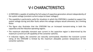 V-I CHARACTERISTICS
• A STATCOM is capable of yielding the full output of capacitive generation almost independently of
the system voltage (constant-current output at lower voltages).
• The capability is particularly useful for situations in which the STATCOM is needed to support the
system voltage during and after faults where the voltage collapse would otherwise, be a limiting
factor.
• The figure also illustrates that the STATCOM has an increased transient-rating in both the
capacitive and the inductive operating regions.
• The maximum attainable transient over current in the capacitive region is determined by the
maximum current turn off capability of the converter switches.
• In inductive region, the converter are naturally commutated; therefore the transient current
rating of the STATCOM is limited by the maximum allowable junction temperature of the
converter switches.
8/14/2017 STATCOM 9
 