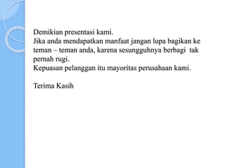 Demikian presentasi kami.
Jika anda mendapatkan manfaat jangan lupa bagikan ke
teman – teman anda, karena sesungguhnya berbagi tak
pernah rugi.
Kepuasan pelanggan itu mayoritas perusahaan kami.
Terima Kasih
 