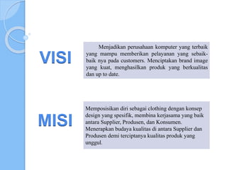 Menjadikan perusahaan komputer yang terbaik
yang mampu memberikan pelayanan yang sebaik-
baik nya pada customers. Menciptakan brand image
yang kuat, menghasilkan produk yang berkualitas
dan up to date.
Memposisikan diri sebagai clothing dengan konsep
design yang spesifik, membina kerjasama yang baik
antara Supplier, Produsen, dan Konsumen.
Menerapkan budaya kualitas di antara Supplier dan
Produsen demi terciptanya kualitas produk yang
unggul.
VISI
MISI
 