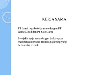KERJA SAMA
PT kami juga bekerja sama dengan PT
GamesGood dan PT CoolGame
Menjalin kerja sama dengan baik supaya
memberikan produk teknologi gaming yang
berkualitas terbaik
 
