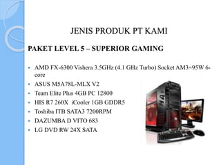 JENIS PRODUK PT KAMI
PAKET LEVEL 5 – SUPERIOR GAMING
 AMD FX-6300 Vishera 3.5GHz (4.1 GHz Turbo) Socket AM3=95W 6-
core
 ASUS M5A78L-MLX V2
 Team Elite Plus 4GB PC 12800
 HIS R7 260X iCooler 1GB GDDR5
 Toshiba ITB SATA3 7200RPM
 DAZUMBA D VITO 683
 LG DVD RW 24X SATA
 