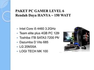 PAKET PC GAMER LEVEL 6
Rendah Daya HANYA ~ 150 WATT
 Intel Core i5 4460 3.2GHz
 Team elite plus 4GB PC 12800
 Toshiba ITB SATA3 7200 PM
 Dazumba D Vito 685
 LG 20M35A
 LOGI TECH MK 100
 