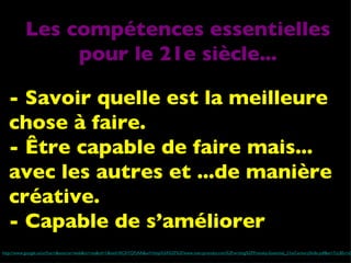 - Savoir quelle est la meilleure chose à faire. - Être capable de faire mais... avec les autres et ...de manière créative. - Capable de s’améliorer http://www.google.ca/url?sa=t&source=web&ct=res&cd=1&ved=0CAYQFjAA&url=http%3A%2F%2Fwww.marcprensky.com%2Fwriting%2FPrensky-Essential_21stCenturySkills.pdf&ei=7cLBS-rvGIOdlgfCh9jaBA&usg=AFQjCNHkA0-CzfvGv19fjWDo_fg1aFSQHg&sig2=7F-OrhA4XDojP5lgc_Tezg Les compétences essentielles pour le 21e siècle... 