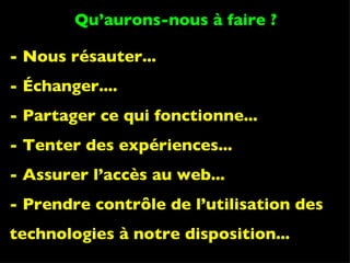 - Nous résauter... - Échanger.... - Partager ce qui fonctionne... - Tenter des expériences... - Assurer l’accès au web... - Prendre contrôle de l’utilisation des technologies à notre disposition... Qu’aurons-nous à faire ? 