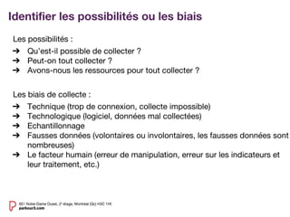 Identifier les possibilités ou les biais
Les possibilités :
➔ Qu’est-il possible de collecter ?
➔ Peut-on tout collecter ?
➔ Avons-nous les ressources pour tout collecter ?
Les biais de collecte :
➔ Technique (trop de connexion, collecte impossible)
➔ Technologique (logiciel, données mal collectées)
➔ Echantillonnage
➔ Fausses données (volontaires ou involontaires, les fausses données sont
nombreuses)
➔ Le facteur humain (erreur de manipulation, erreur sur les indicateurs et
leur traitement, etc.)
 