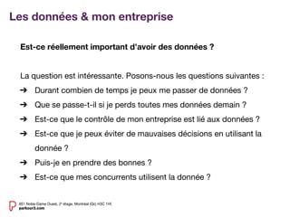 Est-ce réellement important d’avoir des données ?
La question est intéressante. Posons-nous les questions suivantes :
➔ Durant combien de temps je peux me passer de données ?
➔ Que se passe-t-il si je perds toutes mes données demain ?
➔ Est-ce que le contrôle de mon entreprise est lié aux données ?
➔ Est-ce que je peux éviter de mauvaises décisions en utilisant la
donnée ?
➔ Puis-je en prendre des bonnes ?
➔ Est-ce que mes concurrents utilisent la donnée ?
Les données & mon entreprise
 