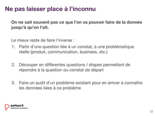 12
On ne sait souvent pas ce que l’on va pouvoir faire de la donnée
jusqu’à qu’on l’ait.
Le mieux reste de faire l’inverse :
1. Partir d’une question liée à un constat, à une problématique
réelle (produit, communication, business, etc.)
2. Découper en différentes questions / étapes permettant de
répondre à la question ou constat de départ
3. Faire un audit d’un problème existant pour en arriver à connaître
les données liées à ce problème
Ne pas laisser place à l’inconnu
 